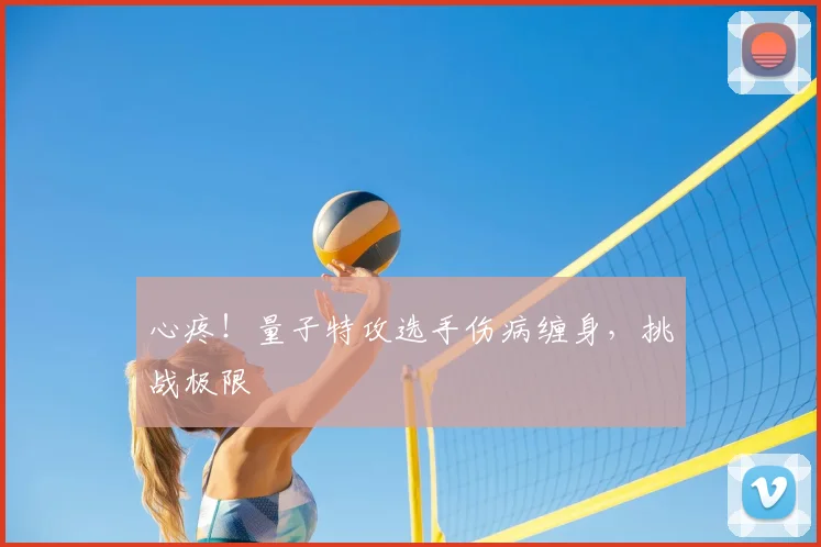 心疼!量子特攻选手伤病缠身,挑战极限