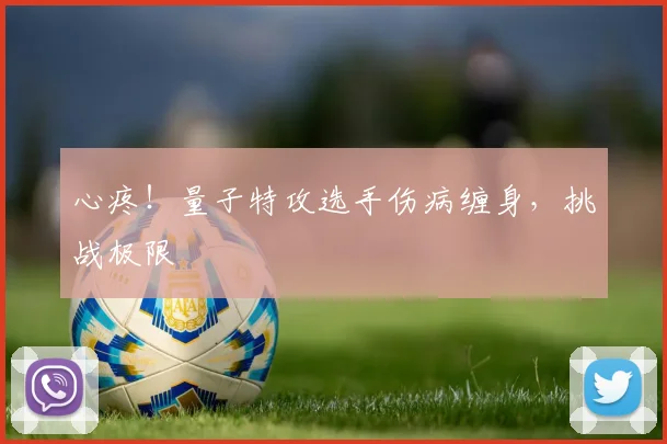 心疼！量子特攻选手伤病缠身，挑战极限