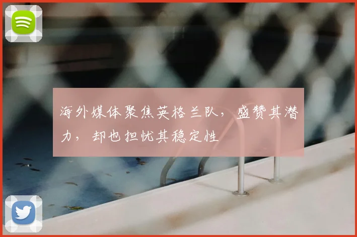 海外媒体聚焦英格兰队，盛赞其潜力，却也担忧其稳定性