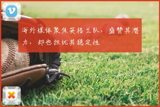 海外媒体聚焦英格兰队,盛赞其潜力,却也担忧其稳定性